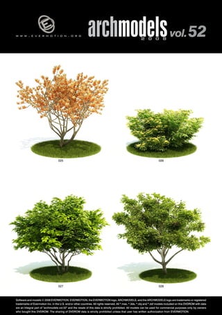 v 
w w w . e v e r m o t i o n . o r g archmodels 2 0 0 8 vol. 52 
025 026 
027 028 
Software and models © 2008 EVERMOTION. EVERMOTION, the EVERMOTION logo, ARCHMODELS, and the ARCHMODELS logo are trademarks or registered 
trademarks of Evermotion Inc. in the U.S. and/or other countries. All rights reserved. All *.max, *.3ds, *.obj and *.dxf models included on this DVDROM with data 
are an integral part of "archmodels vol.52" and the resale of this data is strictly prohibited. All models can be used for commercial purposes only by owners 
who bought this DVDROM. The sharing of DVDROM data is strictly prohibited unless that user has written authorization from EVERMOTION. 
 