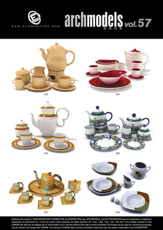 w w w . e v e r m o t i o n . o r g archmodels 2 0 0 8 vol. 57 
053 054 
055 056 
057 058 
Software and models © 2008 EVERMOTION. EVERMOTION, the EVERMOTION logo, ARCHMODELS, and the ARCHMODELS logo are trademarks or registered 
trademarks of Evermotion Inc. in the U.S. and/or other countries. All rights reserved. All *.max, *.3ds, *.obj, *.dxf, *.fbx and *.mxs models included on this 
CDROM with data are an integral part of "archmodels vol.57" and the resale of this data is strictly prohibited. All models can be used for commercial purposes 
only by owners who bought this CDROM. The sharing of CDROM data is strictly prohibited unless that user has written authorization from EVERMOTION. 
 