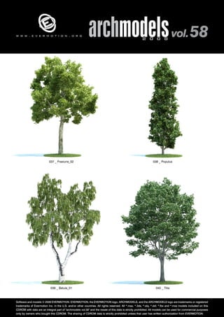 v 
archmodels 2 0 0 8 vol. 58 
w w w . e v e r m o t i o n . o r g 
037 _ Fraxiuns_02 038 _ Populus 
039 _ Betula_01 040 _ Tilia 
Software and models © 2008 EVERMOTION. EVERMOTION, the EVERMOTION logo, ARCHMODELS, and the ARCHMODELS logo are trademarks or registered 
trademarks of Evermotion Inc. in the U.S. and/or other countries. All rights reserved. All *.max, *.3ds, *.obj, *.dxf, *.fbx and *.mxs models included on this 
CDROM with data are an integral part of "archmodels vol.58" and the resale of this data is strictly prohibited. All models can be used for commercial purposes 
only by owners who bought this CDROM. The sharing of CDROM data is strictly prohibited unless that user has written authorization from EVERMOTION. 
 