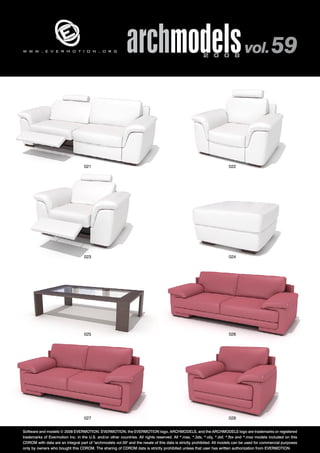 archmodels 2 0 0 8 vol. 59 w w w . e v e r m o t i o n . o r g 
021 022 
023 024 
025 026 
027 028 
Software and models © 2008 EVERMOTION. EVERMOTION, the EVERMOTION logo, ARCHMODELS, and the ARCHMODELS logo are trademarks or registered 
trademarks of Evermotion Inc. in the U.S. and/or other countries. All rights reserved. All *.max, *.3ds, *.obj, *.dxf, *.fbx and *.mxs models included on this 
CDROM with data are an integral part of "archmodels vol.59" and the resale of this data is strictly prohibited. All models can be used for commercial purposes 
only by owners who bought this CDROM. The sharing of CDROM data is strictly prohibited unless that user has written authorization from EVERMOTION. 
 