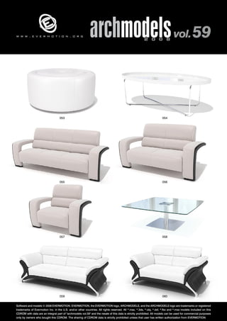 archmodels 2 0 0 8 vol. 59 w w w . e v e r m o t i o n . o r g 
053 054 
055 056 
057 058 
059 060 
Software and models © 2008 EVERMOTION. EVERMOTION, the EVERMOTION logo, ARCHMODELS, and the ARCHMODELS logo are trademarks or registered 
trademarks of Evermotion Inc. in the U.S. and/or other countries. All rights reserved. All *.max, *.3ds, *.obj, *.dxf, *.fbx and *.mxs models included on this 
CDROM with data are an integral part of "archmodels vol.59" and the resale of this data is strictly prohibited. All models can be used for commercial purposes 
only by owners who bought this CDROM. The sharing of CDROM data is strictly prohibited unless that user has written authorization from EVERMOTION. 
 