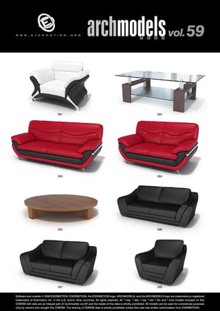 archmodels 2 0 0 8 vol. 59 w w w . e v e r m o t i o n . o r g 
061 062 
063 064 
065 066 
067 068 
Software and models © 2008 EVERMOTION. EVERMOTION, the EVERMOTION logo, ARCHMODELS, and the ARCHMODELS logo are trademarks or registered 
trademarks of Evermotion Inc. in the U.S. and/or other countries. All rights reserved. All *.max, *.3ds, *.obj, *.dxf, *.fbx and *.mxs models included on this 
CDROM with data are an integral part of "archmodels vol.59" and the resale of this data is strictly prohibited. All models can be used for commercial purposes 
only by owners who bought this CDROM. The sharing of CDROM data is strictly prohibited unless that user has written authorization from EVERMOTION. 
 