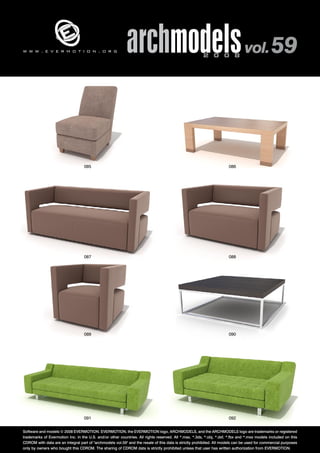 archmodels 2 0 0 8 vol. 59 w w w . e v e r m o t i o n . o r g 
085 086 
087 088 
089 090 
091 092 
Software and models © 2008 EVERMOTION. EVERMOTION, the EVERMOTION logo, ARCHMODELS, and the ARCHMODELS logo are trademarks or registered 
trademarks of Evermotion Inc. in the U.S. and/or other countries. All rights reserved. All *.max, *.3ds, *.obj, *.dxf, *.fbx and *.mxs models included on this 
CDROM with data are an integral part of "archmodels vol.59" and the resale of this data is strictly prohibited. All models can be used for commercial purposes 
only by owners who bought this CDROM. The sharing of CDROM data is strictly prohibited unless that user has written authorization from EVERMOTION. 
 