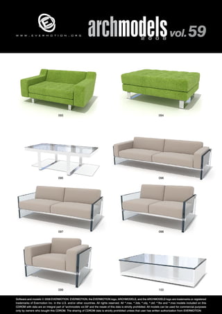 archmodels 2 0 0 8 vol. 59 w w w . e v e r m o t i o n . o r g 
093 094 
095 096 
097 098 
099 100 
Software and models © 2008 EVERMOTION. EVERMOTION, the EVERMOTION logo, ARCHMODELS, and the ARCHMODELS logo are trademarks or registered 
trademarks of Evermotion Inc. in the U.S. and/or other countries. All rights reserved. All *.max, *.3ds, *.obj, *.dxf, *.fbx and *.mxs models included on this 
CDROM with data are an integral part of "archmodels vol.59" and the resale of this data is strictly prohibited. All models can be used for commercial purposes 
only by owners who bought this CDROM. The sharing of CDROM data is strictly prohibited unless that user has written authorization from EVERMOTION. 
 