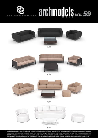 archmodels 2 0 0 8 vol. 59 w w w . e v e r m o t i o n . o r g 
set_008 
set_009 
set_010 
set_011 
Software and models © 2008 EVERMOTION. EVERMOTION, the EVERMOTION logo, ARCHMODELS, and the ARCHMODELS logo are trademarks or registered 
trademarks of Evermotion Inc. in the U.S. and/or other countries. All rights reserved. All *.max, *.3ds, *.obj, *.dxf, *.fbx and *.mxs models included on this 
CDROM with data are an integral part of "archmodels vol.59" and the resale of this data is strictly prohibited. All models can be used for commercial purposes 
only by owners who bought this CDROM. The sharing of CDROM data is strictly prohibited unless that user has written authorization from EVERMOTION. 
 