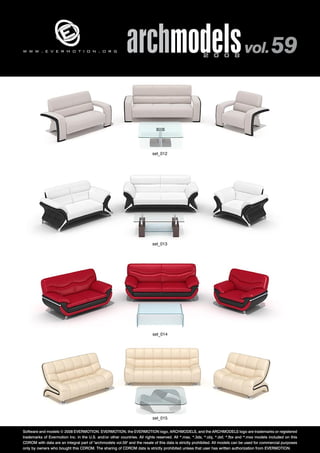 archmodels 2 0 0 8 vol. 59 w w w . e v e r m o t i o n . o r g 
set_012 
set_013 
set_014 
set_015 
Software and models © 2008 EVERMOTION. EVERMOTION, the EVERMOTION logo, ARCHMODELS, and the ARCHMODELS logo are trademarks or registered 
trademarks of Evermotion Inc. in the U.S. and/or other countries. All rights reserved. All *.max, *.3ds, *.obj, *.dxf, *.fbx and *.mxs models included on this 
CDROM with data are an integral part of "archmodels vol.59" and the resale of this data is strictly prohibited. All models can be used for commercial purposes 
only by owners who bought this CDROM. The sharing of CDROM data is strictly prohibited unless that user has written authorization from EVERMOTION. 
 