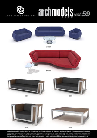 archmodels 2 0 0 8 vol. 59 w w w . e v e r m o t i o n . o r g 
set_024 
set_025 
001 002 
003 004 
Software and models © 2008 EVERMOTION. EVERMOTION, the EVERMOTION logo, ARCHMODELS, and the ARCHMODELS logo are trademarks or registered 
trademarks of Evermotion Inc. in the U.S. and/or other countries. All rights reserved. All *.max, *.3ds, *.obj, *.dxf, *.fbx and *.mxs models included on this 
CDROM with data are an integral part of "archmodels vol.59" and the resale of this data is strictly prohibited. All models can be used for commercial purposes 
only by owners who bought this CDROM. The sharing of CDROM data is strictly prohibited unless that user has written authorization from EVERMOTION. 
 