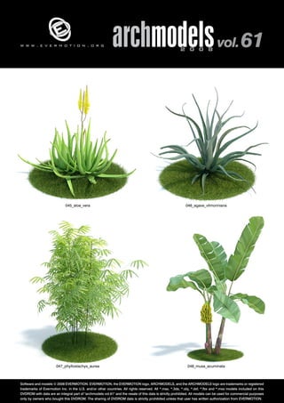 v 
archmodels 2 0 0 8 vol. 61 
w w w . e v e r m o t i o n . o r g 
045_aloe_vera 046_agave_vilmoriniana 
047_phyllostachys_aurea 048_musa_acuminata 
Software and models © 2008 EVERMOTION. EVERMOTION, the EVERMOTION logo, ARCHMODELS, and the ARCHMODELS logo are trademarks or registered 
trademarks of Evermotion Inc. in the U.S. and/or other countries. All rights reserved. All *.max, *.3ds, *.obj, *.dxf, *.fbx and *.mxs models included on this 
DVDROM with data are an integral part of "archmodels vol.61" and the resale of this data is strictly prohibited. All models can be used for commercial purposes 
only by owners who bought this DVDROM. The sharing of DVDROM data is strictly prohibited unless that user has written authorization from EVERMOTION. 
 