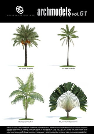 v 
archmodels 2 0 0 8 vol. 61 
w w w . e v e r m o t i o n . o r g 
049_phoenix_dactylifera 050_elaeis_guineensis 
051_dictyosperma_album 052_ravenala_madagascariensis 
Software and models © 2008 EVERMOTION. EVERMOTION, the EVERMOTION logo, ARCHMODELS, and the ARCHMODELS logo are trademarks or registered 
trademarks of Evermotion Inc. in the U.S. and/or other countries. All rights reserved. All *.max, *.3ds, *.obj, *.dxf, *.fbx and *.mxs models included on this 
DVDROM with data are an integral part of "archmodels vol.61" and the resale of this data is strictly prohibited. All models can be used for commercial purposes 
only by owners who bought this DVDROM. The sharing of DVDROM data is strictly prohibited unless that user has written authorization from EVERMOTION. 
 