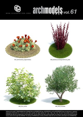 v 
archmodels 2 0 0 8 vol. 61 
w w w . e v e r m o t i o n . o r g 
057_echinocereus_triglochidiatus 058_berberis_thunbergii-helmond_pillar 
059_ficus_carica 060_olea_europaea 
Software and models © 2008 EVERMOTION. EVERMOTION, the EVERMOTION logo, ARCHMODELS, and the ARCHMODELS logo are trademarks or registered 
trademarks of Evermotion Inc. in the U.S. and/or other countries. All rights reserved. All *.max, *.3ds, *.obj, *.dxf, *.fbx and *.mxs models included on this 
DVDROM with data are an integral part of "archmodels vol.61" and the resale of this data is strictly prohibited. All models can be used for commercial purposes 
only by owners who bought this DVDROM. The sharing of DVDROM data is strictly prohibited unless that user has written authorization from EVERMOTION. 
 