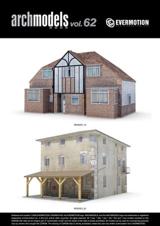 archmodels 2 0 0 9 vol. 62 
RENDER_19 
RENDER_20 
Software and models © 2009 EVERMOTION. EVERMOTION, the EVERMOTION logo, ARCHMODELS, and the ARCHMODELS logo are trademarks or registered 
trademarks of Evermotion Inc. in the U.S. and/or other countries. All rights reserved. All *.max, *.3ds, *.obj, *.dxf, *.fbx and *.mxs models included on this 
CDROM with data are an integral part of "archmodels vol.62" and the resale of this data is strictly prohibited. All models can be used for commercial purposes 
only by owners who bought this CDROM. The sharing of CDROM data is strictly prohibited unless that user has written authorization from EVERMOTION. 
 