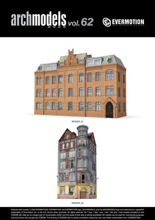 archmodels 2 0 0 9 vol. 62 
RENDER_27 
RENDER_28 
Software and models © 2009 EVERMOTION. EVERMOTION, the EVERMOTION logo, ARCHMODELS, and the ARCHMODELS logo are trademarks or registered 
trademarks of Evermotion Inc. in the U.S. and/or other countries. All rights reserved. All *.max, *.3ds, *.obj, *.dxf, *.fbx and *.mxs models included on this 
CDROM with data are an integral part of "archmodels vol.62" and the resale of this data is strictly prohibited. All models can be used for commercial purposes 
only by owners who bought this CDROM. The sharing of CDROM data is strictly prohibited unless that user has written authorization from EVERMOTION. 
 