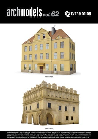 archmodels 2 0 0 9 vol. 62 
RENDER_29 
RENDER_30 
Software and models © 2009 EVERMOTION. EVERMOTION, the EVERMOTION logo, ARCHMODELS, and the ARCHMODELS logo are trademarks or registered 
trademarks of Evermotion Inc. in the U.S. and/or other countries. All rights reserved. All *.max, *.3ds, *.obj, *.dxf, *.fbx and *.mxs models included on this 
CDROM with data are an integral part of "archmodels vol.62" and the resale of this data is strictly prohibited. All models can be used for commercial purposes 
only by owners who bought this CDROM. The sharing of CDROM data is strictly prohibited unless that user has written authorization from EVERMOTION. 
 