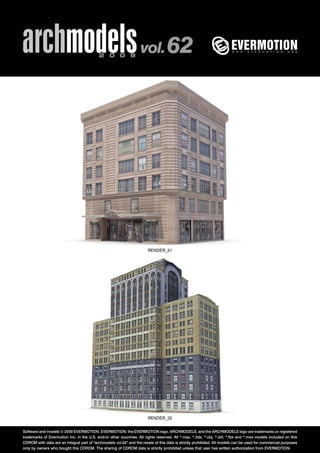 archmodels 2 0 0 9 vol. 62 
RENDER_31 
RENDER_32 
Software and models © 2009 EVERMOTION. EVERMOTION, the EVERMOTION logo, ARCHMODELS, and the ARCHMODELS logo are trademarks or registered 
trademarks of Evermotion Inc. in the U.S. and/or other countries. All rights reserved. All *.max, *.3ds, *.obj, *.dxf, *.fbx and *.mxs models included on this 
CDROM with data are an integral part of "archmodels vol.62" and the resale of this data is strictly prohibited. All models can be used for commercial purposes 
only by owners who bought this CDROM. The sharing of CDROM data is strictly prohibited unless that user has written authorization from EVERMOTION. 
 