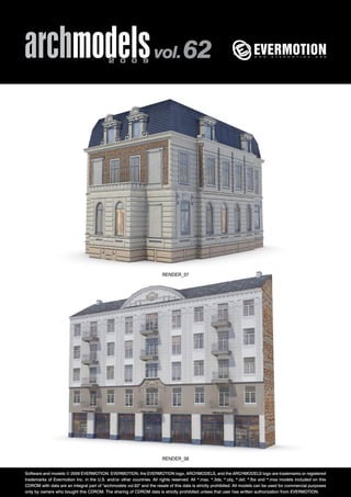 archmodels 2 0 0 9 vol. 62 
RENDER_37 
RENDER_38 
Software and models © 2009 EVERMOTION. EVERMOTION, the EVERMOTION logo, ARCHMODELS, and the ARCHMODELS logo are trademarks or registered 
trademarks of Evermotion Inc. in the U.S. and/or other countries. All rights reserved. All *.max, *.3ds, *.obj, *.dxf, *.fbx and *.mxs models included on this 
CDROM with data are an integral part of "archmodels vol.62" and the resale of this data is strictly prohibited. All models can be used for commercial purposes 
only by owners who bought this CDROM. The sharing of CDROM data is strictly prohibited unless that user has written authorization from EVERMOTION. 
 