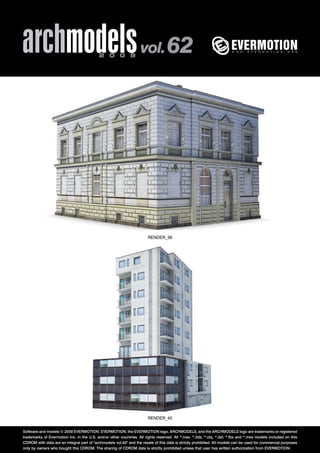 archmodels 2 0 0 9 vol. 62 
RENDER_39 
RENDER_40 
Software and models © 2009 EVERMOTION. EVERMOTION, the EVERMOTION logo, ARCHMODELS, and the ARCHMODELS logo are trademarks or registered 
trademarks of Evermotion Inc. in the U.S. and/or other countries. All rights reserved. All *.max, *.3ds, *.obj, *.dxf, *.fbx and *.mxs models included on this 
CDROM with data are an integral part of "archmodels vol.62" and the resale of this data is strictly prohibited. All models can be used for commercial purposes 
only by owners who bought this CDROM. The sharing of CDROM data is strictly prohibited unless that user has written authorization from EVERMOTION. 
 