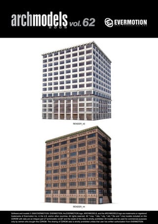 archmodels 2 0 0 9 vol. 62 
RENDER_43 
RENDER_44 
Software and models © 2009 EVERMOTION. EVERMOTION, the EVERMOTION logo, ARCHMODELS, and the ARCHMODELS logo are trademarks or registered 
trademarks of Evermotion Inc. in the U.S. and/or other countries. All rights reserved. All *.max, *.3ds, *.obj, *.dxf, *.fbx and *.mxs models included on this 
CDROM with data are an integral part of "archmodels vol.62" and the resale of this data is strictly prohibited. All models can be used for commercial purposes 
only by owners who bought this CDROM. The sharing of CDROM data is strictly prohibited unless that user has written authorization from EVERMOTION. 
 