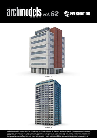 archmodels 2 0 0 9 vol. 62 
RENDER_45 
RENDER_46 
Software and models © 2009 EVERMOTION. EVERMOTION, the EVERMOTION logo, ARCHMODELS, and the ARCHMODELS logo are trademarks or registered 
trademarks of Evermotion Inc. in the U.S. and/or other countries. All rights reserved. All *.max, *.3ds, *.obj, *.dxf, *.fbx and *.mxs models included on this 
CDROM with data are an integral part of "archmodels vol.62" and the resale of this data is strictly prohibited. All models can be used for commercial purposes 
only by owners who bought this CDROM. The sharing of CDROM data is strictly prohibited unless that user has written authorization from EVERMOTION. 
 