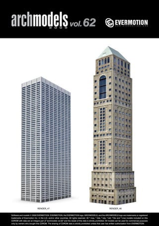 archmodels 2 0 0 9 vol. 62 
RENDER_47 RENDER_48 
Software and models © 2009 EVERMOTION. EVERMOTION, the EVERMOTION logo, ARCHMODELS, and the ARCHMODELS logo are trademarks or registered 
trademarks of Evermotion Inc. in the U.S. and/or other countries. All rights reserved. All *.max, *.3ds, *.obj, *.dxf, *.fbx and *.mxs models included on this 
CDROM with data are an integral part of "archmodels vol.62" and the resale of this data is strictly prohibited. All models can be used for commercial purposes 
only by owners who bought this CDROM. The sharing of CDROM data is strictly prohibited unless that user has written authorization from EVERMOTION. 
 