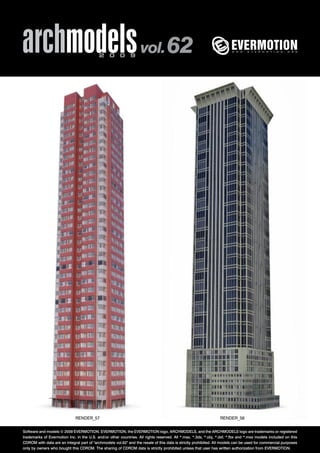 archmodels 2 0 0 9 vol. 62 
RENDER_57 RENDER_58 
Software and models © 2009 EVERMOTION. EVERMOTION, the EVERMOTION logo, ARCHMODELS, and the ARCHMODELS logo are trademarks or registered 
trademarks of Evermotion Inc. in the U.S. and/or other countries. All rights reserved. All *.max, *.3ds, *.obj, *.dxf, *.fbx and *.mxs models included on this 
CDROM with data are an integral part of "archmodels vol.62" and the resale of this data is strictly prohibited. All models can be used for commercial purposes 
only by owners who bought this CDROM. The sharing of CDROM data is strictly prohibited unless that user has written authorization from EVERMOTION. 
 