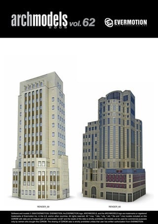 archmodels 2 0 0 9 vol. 62 
RENDER_59 RENDER_60 
Software and models © 2009 EVERMOTION. EVERMOTION, the EVERMOTION logo, ARCHMODELS, and the ARCHMODELS logo are trademarks or registered 
trademarks of Evermotion Inc. in the U.S. and/or other countries. All rights reserved. All *.max, *.3ds, *.obj, *.dxf, *.fbx and *.mxs models included on this 
CDROM with data are an integral part of "archmodels vol.62" and the resale of this data is strictly prohibited. All models can be used for commercial purposes 
only by owners who bought this CDROM. The sharing of CDROM data is strictly prohibited unless that user has written authorization from EVERMOTION. 
 