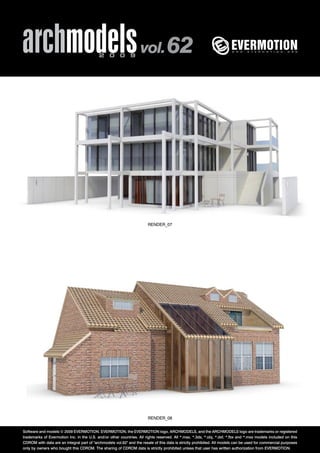 archmodels 2 0 0 9 vol. 62 
RENDER_07 
RENDER_08 
Software and models © 2009 EVERMOTION. EVERMOTION, the EVERMOTION logo, ARCHMODELS, and the ARCHMODELS logo are trademarks or registered 
trademarks of Evermotion Inc. in the U.S. and/or other countries. All rights reserved. All *.max, *.3ds, *.obj, *.dxf, *.fbx and *.mxs models included on this 
CDROM with data are an integral part of "archmodels vol.62" and the resale of this data is strictly prohibited. All models can be used for commercial purposes 
only by owners who bought this CDROM. The sharing of CDROM data is strictly prohibited unless that user has written authorization from EVERMOTION. 
 