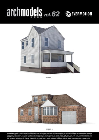 archmodels 2 0 0 9 vol. 62 
RENDER_11 
RENDER_12 
Software and models © 2009 EVERMOTION. EVERMOTION, the EVERMOTION logo, ARCHMODELS, and the ARCHMODELS logo are trademarks or registered 
trademarks of Evermotion Inc. in the U.S. and/or other countries. All rights reserved. All *.max, *.3ds, *.obj, *.dxf, *.fbx and *.mxs models included on this 
CDROM with data are an integral part of "archmodels vol.62" and the resale of this data is strictly prohibited. All models can be used for commercial purposes 
only by owners who bought this CDROM. The sharing of CDROM data is strictly prohibited unless that user has written authorization from EVERMOTION. 
 