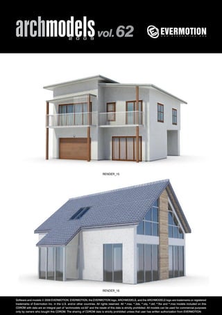 archmodels 2 0 0 9 vol. 62 
RENDER_15 
RENDER_16 
Software and models © 2009 EVERMOTION. EVERMOTION, the EVERMOTION logo, ARCHMODELS, and the ARCHMODELS logo are trademarks or registered 
trademarks of Evermotion Inc. in the U.S. and/or other countries. All rights reserved. All *.max, *.3ds, *.obj, *.dxf, *.fbx and *.mxs models included on this 
CDROM with data are an integral part of "archmodels vol.62" and the resale of this data is strictly prohibited. All models can be used for commercial purposes 
only by owners who bought this CDROM. The sharing of CDROM data is strictly prohibited unless that user has written authorization from EVERMOTION. 
 