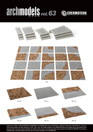 archmodels 2 0 0 9 vol. 63 
007 
007_00 007_01 007_02 
007_03 007_04 007_05 
Software and models © 2009 EVERMOTION. EVERMOTION, the EVERMOTION logo are trademarks or registered trademarks of Evermotion Inc. in the U.S. 
and/or other countries. All rights reserved. All *.max, *.3ds, *.obj, *.fbx models included on this CDROM with data are an integral part of "archmodels vol.63" 
and the resale of this data is strictly prohibited. All models can be used for commercial purposes only by owners who bought this DVDROM. The sharing of 
DVDROM data is strictly prohibited unless that user has written authorization from EVERMOTION. 
 