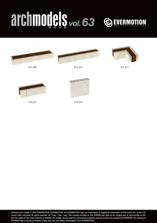 archmodels 2 0 0 9 vol. 63 
010_009 010_010 010_011 
010_012 010_013 
Software and models © 2009 EVERMOTION. EVERMOTION, the EVERMOTION logo are trademarks or registered trademarks of Evermotion Inc. in the U.S. 
and/or other countries. All rights reserved. All *.max, *.3ds, *.obj, *.fbx models included on this CDROM with data are an integral part of "archmodels vol.63" 
and the resale of this data is strictly prohibited. All models can be used for commercial purposes only by owners who bought this DVDROM. The sharing of 
DVDROM data is strictly prohibited unless that user has written authorization from EVERMOTION. 
 