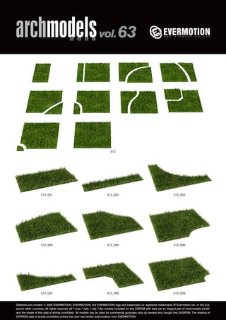 archmodels 2 0 0 9 vol. 63 
012 
012_001 012_002 012_003 
012_004 012_005 012_006 
012_007 012_008 012_009 
Software and models © 2009 EVERMOTION. EVERMOTION, the EVERMOTION logo are trademarks or registered trademarks of Evermotion Inc. in the U.S. 
and/or other countries. All rights reserved. All *.max, *.3ds, *.obj, *.fbx models included on this CDROM with data are an integral part of "archmodels vol.63" 
and the resale of this data is strictly prohibited. All models can be used for commercial purposes only by owners who bought this DVDROM. The sharing of 
DVDROM data is strictly prohibited unless that user has written authorization from EVERMOTION. 
 