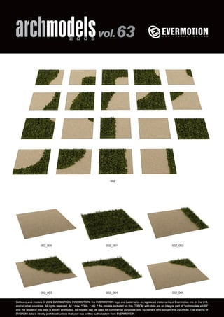 archmodels 2 0 0 9 vol. 63 
002 
002_000 002_001 002_002 
002_003 002_004 002_005 
Software and models © 2009 EVERMOTION. EVERMOTION, the EVERMOTION logo are trademarks or registered trademarks of Evermotion Inc. in the U.S. 
and/or other countries. All rights reserved. All *.max, *.3ds, *.obj, *.fbx models included on this CDROM with data are an integral part of "archmodels vol.63" 
and the resale of this data is strictly prohibited. All models can be used for commercial purposes only by owners who bought this DVDROM. The sharing of 
DVDROM data is strictly prohibited unless that user has written authorization from EVERMOTION. 
 