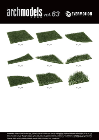 archmodels 2 0 0 9 vol. 63 
013_010 013_011 013_012 
013_013 013_014 013_015 
013_016 013_017 013_018 
Software and models © 2009 EVERMOTION. EVERMOTION, the EVERMOTION logo are trademarks or registered trademarks of Evermotion Inc. in the U.S. 
and/or other countries. All rights reserved. All *.max, *.3ds, *.obj, *.fbx models included on this CDROM with data are an integral part of "archmodels vol.63" 
and the resale of this data is strictly prohibited. All models can be used for commercial purposes only by owners who bought this DVDROM. The sharing of 
DVDROM data is strictly prohibited unless that user has written authorization from EVERMOTION. 
 