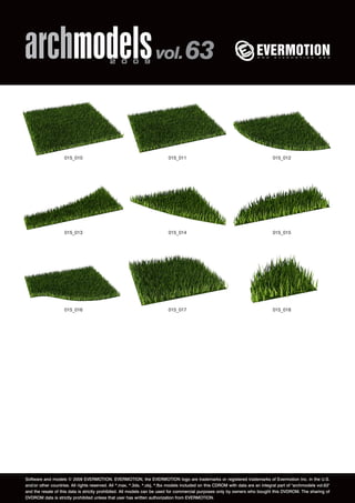 archmodels 2 0 0 9 vol. 63 
015_010 015_011 015_012 
015_013 015_014 015_015 
015_016 015_017 015_018 
Software and models © 2009 EVERMOTION. EVERMOTION, the EVERMOTION logo are trademarks or registered trademarks of Evermotion Inc. in the U.S. 
and/or other countries. All rights reserved. All *.max, *.3ds, *.obj, *.fbx models included on this CDROM with data are an integral part of "archmodels vol.63" 
and the resale of this data is strictly prohibited. All models can be used for commercial purposes only by owners who bought this DVDROM. The sharing of 
DVDROM data is strictly prohibited unless that user has written authorization from EVERMOTION. 
 