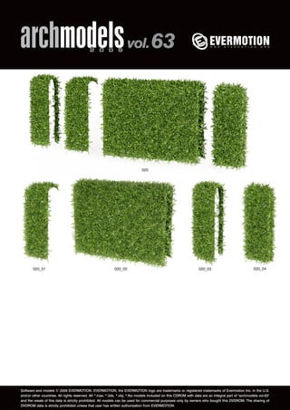 archmodels 2 0 0 9 vol. 63 
020 
020_01 020_02 020_03 020_04 
Software and models © 2009 EVERMOTION. EVERMOTION, the EVERMOTION logo are trademarks or registered trademarks of Evermotion Inc. in the U.S. 
and/or other countries. All rights reserved. All *.max, *.3ds, *.obj, *.fbx models included on this CDROM with data are an integral part of "archmodels vol.63" 
and the resale of this data is strictly prohibited. All models can be used for commercial purposes only by owners who bought this DVDROM. The sharing of 
DVDROM data is strictly prohibited unless that user has written authorization from EVERMOTION. 
 