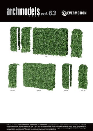 archmodels 2 0 0 9 vol. 63 
021 
021_01 021_02 021_03 021_04 
Software and models © 2009 EVERMOTION. EVERMOTION, the EVERMOTION logo are trademarks or registered trademarks of Evermotion Inc. in the U.S. 
and/or other countries. All rights reserved. All *.max, *.3ds, *.obj, *.fbx models included on this CDROM with data are an integral part of "archmodels vol.63" 
and the resale of this data is strictly prohibited. All models can be used for commercial purposes only by owners who bought this DVDROM. The sharing of 
DVDROM data is strictly prohibited unless that user has written authorization from EVERMOTION. 
 