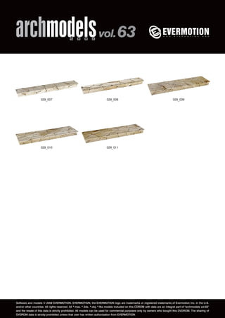 archmodels 2 0 0 9 vol. 63 
029_007 029_008 029_009 
029_010 029_011 
Software and models © 2009 EVERMOTION. EVERMOTION, the EVERMOTION logo are trademarks or registered trademarks of Evermotion Inc. in the U.S. 
and/or other countries. All rights reserved. All *.max, *.3ds, *.obj, *.fbx models included on this CDROM with data are an integral part of "archmodels vol.63" 
and the resale of this data is strictly prohibited. All models can be used for commercial purposes only by owners who bought this DVDROM. The sharing of 
DVDROM data is strictly prohibited unless that user has written authorization from EVERMOTION. 
 