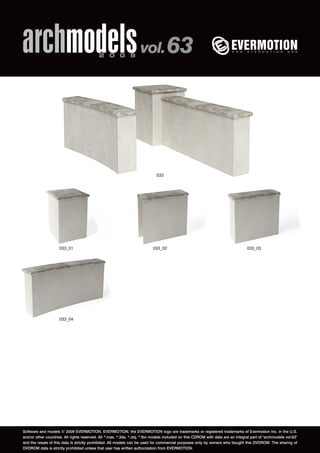 archmodels 2 0 0 9 vol. 63 
033 
033_01 033_02 033_03 
033_04 
Software and models © 2009 EVERMOTION. EVERMOTION, the EVERMOTION logo are trademarks or registered trademarks of Evermotion Inc. in the U.S. 
and/or other countries. All rights reserved. All *.max, *.3ds, *.obj, *.fbx models included on this CDROM with data are an integral part of "archmodels vol.63" 
and the resale of this data is strictly prohibited. All models can be used for commercial purposes only by owners who bought this DVDROM. The sharing of 
DVDROM data is strictly prohibited unless that user has written authorization from EVERMOTION. 
 