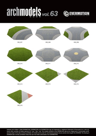 archmodels 2 0 0 9 vol. 63 
036_007 036_008 036_009 
036_010 036_011 036_012 
036_013 036_014 036_015 
036_016 
Software and models © 2009 EVERMOTION. EVERMOTION, the EVERMOTION logo are trademarks or registered trademarks of Evermotion Inc. in the U.S. 
and/or other countries. All rights reserved. All *.max, *.3ds, *.obj, *.fbx models included on this CDROM with data are an integral part of "archmodels vol.63" 
and the resale of this data is strictly prohibited. All models can be used for commercial purposes only by owners who bought this DVDROM. The sharing of 
DVDROM data is strictly prohibited unless that user has written authorization from EVERMOTION. 
 