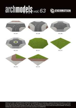 archmodels 2 0 0 9 vol. 63 
037_007 037_008 037_009 
037_010 037_011 037_012 
037_013 037_014 
Software and models © 2009 EVERMOTION. EVERMOTION, the EVERMOTION logo are trademarks or registered trademarks of Evermotion Inc. in the U.S. 
and/or other countries. All rights reserved. All *.max, *.3ds, *.obj, *.fbx models included on this CDROM with data are an integral part of "archmodels vol.63" 
and the resale of this data is strictly prohibited. All models can be used for commercial purposes only by owners who bought this DVDROM. The sharing of 
DVDROM data is strictly prohibited unless that user has written authorization from EVERMOTION. 
 