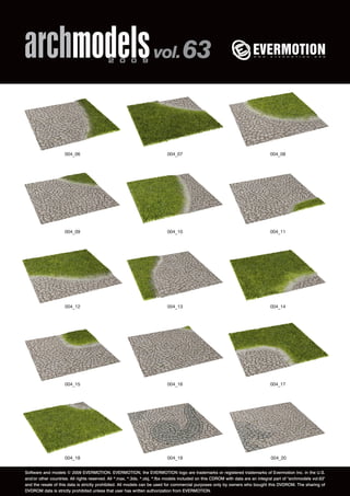 archmodels 2 0 0 9 vol. 63 
004_06 004_07 004_08 
004_09 004_10 004_11 
004_12 004_13 004_14 
004_15 004_16 004_17 
004_18 004_19 004_20 
Software and models © 2009 EVERMOTION. EVERMOTION, the EVERMOTION logo are trademarks or registered trademarks of Evermotion Inc. in the U.S. 
and/or other countries. All rights reserved. All *.max, *.3ds, *.obj, *.fbx models included on this CDROM with data are an integral part of "archmodels vol.63" 
and the resale of this data is strictly prohibited. All models can be used for commercial purposes only by owners who bought this DVDROM. The sharing of 
DVDROM data is strictly prohibited unless that user has written authorization from EVERMOTION. 
 