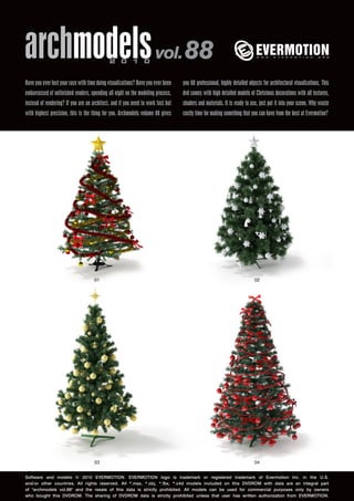 archmodels vol. 88                           2 0 1 0


Have you ever lost your race with time doing visualizations? Have you ever been   you 60 professional, highly detailed objects for architectural visualizations. This
embarrassed of unfinished renders, spending all night on the modeling process,    dvd comes with high detailed models of Christmas decorations with all textures,
instead of rendering? If you are an architect, and if you need to work fast but   shaders and materials. It is ready to use, just put it into your scene. Why waste
with highest precision, this is the thing for you. Archmodels volume 88 gives     costly time for making something that you can have from the best at Evermotion?




                                     01                                                                                   02




                                     03                                                                                   04


Software and models © 2010 EVERMOTION. EVERMOTION logo is trademark or registered trademark of Evermotion Inc. in the U.S.
and/or other countries. All rights reserved. All *.max, *.obj, *.fbx, *.c4d models included on this DVDROM with data are an integral part
of "archmodels vol.88" and the resale of this data is strictly prohibited. All models can be used for commercial purposes only by owners
who bought this DVDROM. The sharing of DVDROM data is strictly prohibited unless that user has written authorization from EVERMOTION.
 
