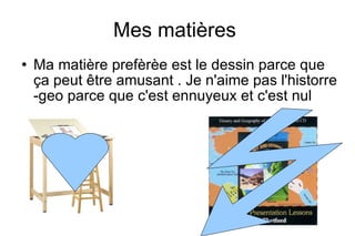 Mes matières
Ma matière prefèrèe est le dessin parce que
ça peut être amusant . Je n'aime pas l'historre
-geo parce que c'est ennuyeux et c'est nul