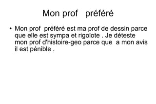 Mon prof préféré
Mon prof préféré est ma prof de dessin parce
que elle est sympa et rigolote . Je déteste
mon prof d'histoire-geo parce que a mon avis
il est pénible .