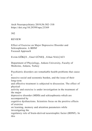 Arch Neuropsychiatry 2019;56:302−310
https://doi.org/10.29399/npa.23369
302
REVIEW
Effect of Exercise on Major Depressive Disorder and
Schizophrenia: A BDNF
Focused Approach
Evrim GÖKÇE , Emel GÜNEŞ , Erhan NALÇACI
Department of Physiology, Ankara University, Faculty of
Medicine, Ankara, Turkey
Psychiatric disorders are remarkable health problems that cause
a
massive social and economic burden, and the issue of their
long-term
and effective treatment is subjected to discussion. The effect of
physical
activity and exercise is under investigation in the treatment of
the major
depressive disorder (MDD) and schizophrenia which are
accompanied by
cognitive dysfunctions. Scientists focus on the positive effects
of exercise
on learning, memory and attention parameters while
investigating the
regulatory role of brain-derived neurotrophic factor (BDNF). In
this
 