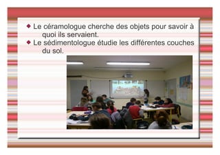  Le céramologue cherche des objets pour savoir à
quoi ils servaient.
 Le sédimentologue étudie les différentes couches
du sol.
 