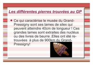 Les différentes pierres trouvées au GP
 Ce qui caractérise le musée du Grand-
Pressigny sont ses lames de silex qui
peuvent atteindre 40cm de longueur ! Ces
grandes lames sont extraites des nucléus
ou des livres de beurre .Elles ont été re-
trouvées à plus de 900km du Grand-
Pressigny!
 