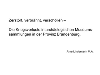 Zerstört, verbrannt, verschollen –

Die Kriegsverluste in archäologischen Museums-
sammlungen in der Provinz Brandenburg.



                                     Arne Lindemann M.A.
 