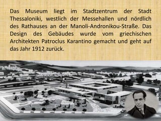 Das Museum liegt im Stadtzentrum der Stadt
Thessaloniki, westlich der Messehallen und nördlich
des Rathauses an der Manoli-Andronikou-Straße. Das
Design des Gebäudes wurde vom griechischen
Architekten Patroclus Karantino gemacht und geht auf
das Jahr 1912 zurück.
 