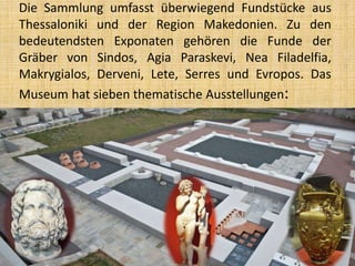 Die Sammlung umfasst überwiegend Fundstücke aus
Thessaloniki und der Region Makedonien. Zu den
bedeutendsten Exponaten gehören die Funde der
Gräber von Sindos, Agia Paraskevi, Nea Filadelfia,
Makrygialos, Derveni, Lete, Serres und Evropos. Das
Museum hat sieben thematische Ausstellungen:
 